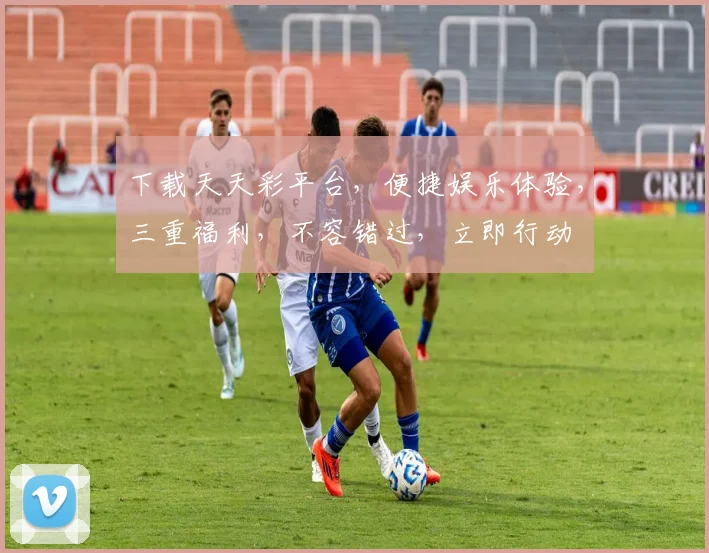 下载天天彩平台，便捷娱乐体验，三重福利，不容错过，立即行动