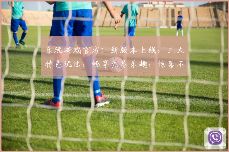 乐玩游戏官方：新版本上线，三大特色玩法，畅享无尽乐趣，惊喜不断，不容错过