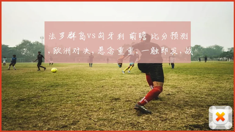 法罗群岛vs匈牙利 前瞻 比分预测,欧洲对决,悬念重重,一触即发,战况如何